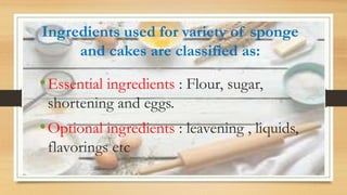 Ingredients used for variety of sponge
and cakes are classified as:
•Essential ingredients : Flour, sugar,
shortening and eggs.
•Optional ingredients : leavening , liquids,
flavorings etc
 