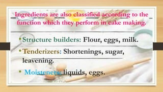Ingredients are also classified according to the
function which they perform in cake making.
•Structure builders: Flour, eggs, milk.
•Tenderizers: Shortenings, sugar,
leavening.
• Moisteners: liquids, eggs.
 