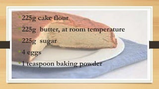 •225g cake flour
•225g butter, at room temperature
•225g sugar
•4 eggs
•1 teaspoon baking powder
 