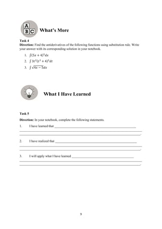 9
Task 4
Direction: Find the antiderivatives of the following functions using substitution rule. Write
your answer with its corresponding solution in your notebook.
1. ∫(5𝑥 + 4)5
𝑑𝑥
2. ∫ 3𝑡2(𝑡3
+ 4)5
𝑑𝑡
3. ∫ √4𝑥 − 5𝑑𝑥
Task 5
Direction: In your notebook, complete the following statements.
1. I have learned that __________________________________________________
___________________________________________________________________________
__________________________________________________________________________.
2. I have realized that __________________________________________________
___________________________________________________________________________
__________________________________________________________________________.
3. I will apply what I have learned ______________________________________
___________________________________________________________________________
__________________________________________________________________________.
I Have Learned
’s More
 
