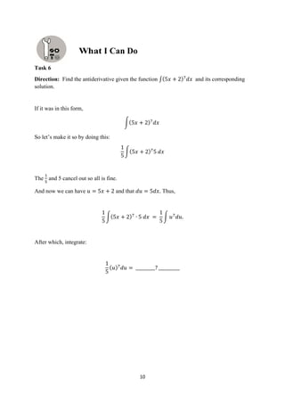 10
Task 6
Direction: Find the antiderivative given the function ∫(5𝑥 + 2)7
𝑑𝑥 and its corresponding
solution.
If it was in this form,
∫(5𝑥 + 2)7
𝑑𝑥
So let’s make it so by doing this:
1
5
∫(5𝑥 + 2)7
5 𝑑𝑥
The
1
5
and 5 cancel out so all is fine.
And now we can have 𝑢 = 5𝑥 + 2 and that 𝑑𝑢 = 5𝑑𝑥. Thus,
1
5
∫(5𝑥 + 2)7
∙ 5 𝑑𝑥 =
1
5
∫ 𝑢7
𝑑𝑢.
After which, integrate:
1
5
(𝑢)7
𝑑𝑢 = _________? __________
I Can Do
 