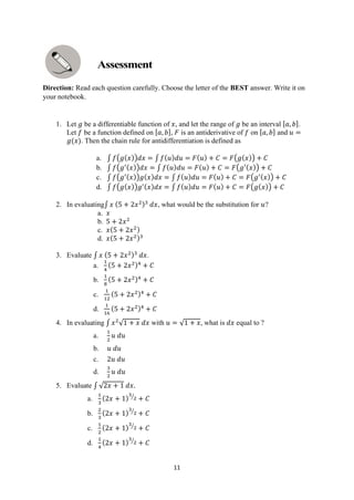 11
Direction: Read each question carefully. Choose the letter of the BEST answer. Write it on
your notebook.
1. Let 𝑔 be a differentiable function of 𝑥, and let the range of 𝑔 be an interval [𝑎, 𝑏].
Let 𝑓 be a function defined on [𝑎, 𝑏], 𝐹 is an antiderivative of 𝑓 on [𝑎, 𝑏] and 𝑢 =
𝑔(𝑥). Then the chain rule for antidifferentiation is defined as
a. ∫ 𝑓(𝑔(𝑥))𝑑𝑥 = ∫ 𝑓(𝑢)𝑑𝑢 = 𝐹(𝑢) + 𝐶 = 𝐹(𝑔(𝑥)) + 𝐶
b. ∫ 𝑓(𝑔′(𝑥))𝑑𝑥 = ∫ 𝑓(𝑢)𝑑𝑢 = 𝐹(𝑢) + 𝐶 = 𝐹(𝑔′(𝑥)) + 𝐶
c. ∫ 𝑓(𝑔′(𝑥))𝑔(𝑥)𝑑𝑥 = ∫ 𝑓(𝑢)𝑑𝑢 = 𝐹(𝑢) + 𝐶 = 𝐹(𝑔′(𝑥)) + 𝐶
d. ∫ 𝑓(𝑔(𝑥))𝑔′(𝑥)𝑑𝑥 = ∫ 𝑓(𝑢)𝑑𝑢 = 𝐹(𝑢) + 𝐶 = 𝐹(𝑔(𝑥)) + 𝐶
2. In evaluating∫ 𝑥 (5 + 2𝑥2)3
𝑑𝑥, what would be the substitution for 𝑢?
a. 𝑥
b. 5 + 2𝑥2
c. 𝑥(5 + 2𝑥2)
d. 𝑥(5 + 2𝑥2)3
3. Evaluate ∫ 𝑥 (5 + 2𝑥2)3
𝑑𝑥.
a.
1
4
(5 + 2𝑥2)4
+ 𝐶
b.
1
8
(5 + 2𝑥2)4
+ 𝐶
c.
1
12
(5 + 2𝑥2)4
+ 𝐶
d.
1
16
(5 + 2𝑥2)4
+ 𝐶
4. In evaluating ∫ 𝑥2
√1 + 𝑥 𝑑𝑥 with 𝑢 = √1 + 𝑥, what is 𝑑𝑥 equal to ?
a.
1
2
𝑢 𝑑𝑢
b. 𝑢 𝑑𝑢
c. 2𝑢 𝑑𝑢
d.
3
2
𝑢 𝑑𝑢
5. Evaluate ∫ √2𝑥 + 1 𝑑𝑥.
a.
1
3
(2𝑥 + 1)
3
2
⁄
+ 𝐶
b.
2
3
(2𝑥 + 1)
3
2
⁄
+ 𝐶
c.
1
2
(2𝑥 + 1)
3
2
⁄
+ 𝐶
d.
1
4
(2𝑥 + 1)
3
2
⁄
+ 𝐶
 