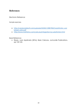 14
References
Electronic Reference
Sample exercises
• http://carolynrabbott.com/uploads/3/0/8/1/30819067/substitution_wor
ksheet_solns.pdf
• http://www.mathisfun.com/calculus/integration-by-substitution.html
Book Reference
• Reyes, Juan Apolinario (2016). Basic Calculus. Jumczville Publications,
pp 152-163.
 