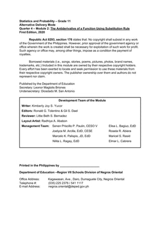 Statistics and Probability – Grade 11
Alternative Delivery Mode
Quarter 4 – Module 2: The Antiderivative of a Function Using Substitution Rule
First Edition, 2020
Republic Act 8293, section 176 states that: No copyright shall subsist in any work
of the Government of the Philippines. However, prior approval of the government agency or
office wherein the work is created shall be necessary for exploitation of such work for profit.
Such agency or office may, among other things, impose as a condition the payment of
royalties.
Borrowed materials (i.e., songs, stories, poems, pictures, photos, brand names,
trademarks, etc.) Included in this module are owned by their respective copyright holders.
Every effort has been exerted to locate and seek permission to use these materials from
their respective copyright owners. The publisher ownership over them and authors do not
represent nor claim.
Published by the Department of Education
Secretary: Leonor Magtolis Briones
Undersecretary: Diosdado M. San Antonio
Printed in the Philippines by ________________________
Department of Education –Region VII Schools Division of Negros Oriental
Office Address: Kagawasan, Ave., Daro, Dumaguete City, Negros Oriental
Telephone #: (035) 225 2376 / 541 1117
E-mail Address: negros.oriental@deped.gov.ph
Development Team of the Module
Writer: Kimberly Joy S. Yucor
Editors: Ronald G. Tolentino & Gil S. Dael
Reviewer: Littie Beth S. Bernadez
Layout Artist: Radhiya A. Ababon
Management Team: Senen Priscillo P. Paulin, CESO V Elisa L. Bagiuo, EdD
Joelyza M. Arcilla, EdD, CESE Rosela R. Abiera
Marcelo K. Palispis, JD, EdD Maricel S. Rasid
Nilita L. Ragay, EdD Elmar L. Cabrera
 