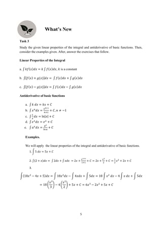 5
Task 3
Study the given linear properties of the integral and antiderivative of basic functions. Then,
consider the examples given. After, answer the exercises that follow.
Linear Properties of the Integral
a. ∫ 𝑘𝑓(𝑥)𝑑𝑥 = 𝑘 ∫ 𝑓(𝑥)𝑑𝑥, 𝑘 is a constant
b. ∫[𝑓(𝑥) + 𝑔(𝑥)]𝑑𝑥 = ∫ 𝑓(𝑥)𝑑𝑥 + ∫ 𝑔(𝑥)𝑑𝑥
c. ∫[𝑓(𝑥) − 𝑔(𝑥)]𝑑𝑥 = ∫ 𝑓(𝑥)𝑑𝑥 − ∫ 𝑔(𝑥)𝑑𝑥
Antiderivative of basic functions
a. ∫ 𝑘 𝑑𝑥 = 𝑘𝑥 + 𝐶
b. ∫ 𝑥𝑛
𝑑𝑥 =
𝑥𝑛+1
𝑛+1
+ 𝐶, 𝑛 ≠ −1
c. ∫
1
𝑥
𝑑𝑥 = ln|𝑥| + 𝐶
d. ∫ 𝑒𝑥
𝑑𝑥 = 𝑒𝑥
+ 𝐶
e. ∫ 𝑎𝑥
𝑑𝑥 =
𝑎𝑥
ln𝑎
+ 𝐶
Examples.
We will apply the linear properties of the integral and antiderivative of basic functions.
1. ∫ 5 𝑑𝑥 = 5𝑥 + 𝐶
2. ∫(2 + 𝑥)𝑑𝑥 = ∫ 2𝑑𝑥 + ∫ 𝑥𝑑𝑥 = 2𝑥 +
𝑥1+1
1+1
+ 𝐶 = 2𝑥 +
𝑥2
2
+ 𝐶 =
1
2
𝑥2
+ 2𝑥 + 𝐶
3.
∫(18𝑥2
− 4𝑥 + 5)𝑑𝑥 = ∫ 18𝑥2
𝑑𝑥 − ∫ 4𝑥𝑑𝑥 + ∫ 5𝑑𝑥 = 18 ∫ 𝑥2
𝑑𝑥 − 4 ∫ 𝑥 𝑑𝑥 + ∫ 5𝑑𝑥
= 18 (
𝑥3
3
) − 4 (
𝑥2
2
) + 5𝑥 + 𝐶 = 6𝑥3
− 2𝑥2
+ 5𝑥 + 𝐶
’s New
 