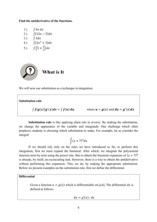 6
Find the antiderivative of the functions.
1.) ∫ 6𝑥 𝑑𝑥
2.) ∫(12𝑥 − 5)𝑑𝑥
3.) ∫ 3𝑑𝑥
4.) ∫(2𝑥2
+ 3)𝑑𝑥
5.) ∫ (5 +
3
𝑥
) 𝑑𝑥
We will now use substitution as a technique in integration.
Substitution rule
∫ 𝒇[𝒈(𝒙)]𝒈′
(𝒙)𝒅𝒙 = ∫ 𝒇(𝒖) 𝒅𝒖 where 𝒖 = 𝒈(𝒙) and 𝒅𝒖 = 𝒈′(𝒙)𝒅𝒙
Substitution rule is like applying chain rule in reverse. By making the substitution,
we change the appearance of the variable and integrands. One challenge which often
perplexes students is choosing which substitution to make. For example, let us consider the
integral
∫(𝑥 + 7)9
𝑑𝑥
If we should rely only on the rules we have introduced so far, to perform this
integration, first we must expand the binomial. After which, we integrate the polynomial
function term by term using the power rule. But to obtain the binomial expansion of (𝑥 + 7)9
is already, by itself, an excruciating task. However, there is a way to obtain the antiderivative
without performing this expansion. This, we do, by making the appropriate substitution.
Before we present examples on the substitution rule, first we define the differential.
Differential
Given a function 𝑢 = 𝑔(𝑥) which is differentiable on [a,b]. The differential 𝑑𝑢 is
defined as follows
𝑑𝑢 = 𝑔′(𝑥) ∙ 𝑑𝑥
is It
 