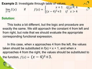 Example 2: Investigate through table of values.
lim
𝑥→4
𝑓(𝑥) if 𝑓 𝑥 =
𝑥 + 1 𝑖𝑓 𝑥 < 4
(𝑥 − 4)2+3 𝑖𝑓 𝑥 > 4
This looks a bit different, but the logic and procedure are
exactly the same. We still approach the constant 4 from left and
from right, but note that we should evaluate the appropriate
corresponding functional expression.
In this case, when x approaches 4 from the left, the values
taken should be substituted in f(x) = x + 1, and when x
approaches 4 from the right, the values should be substituted to
the function, 𝑓 𝑥 = (𝑥 − 4)2+3.
Solution:
 