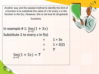 Another way and the easiest method to identify the limit of
a function is to substitute the value of c for every x in the
function in the f(x). However, this is not true for all general
functions.
In example # 1: lim
𝑥→2
(1 + 3𝑥)
Substitute 2 to every x in f(x)
= 1 + 3x
= 1 + 3(2)
= 7
lim
𝑥→2
(1 + 3𝑥) = 𝟕
 