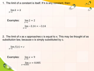 1. The limit of a constant is itself. If k is any constant, then:
lim
𝑥→𝑐
𝑘 = 𝑘
Examples: lim
𝑥→𝑐
2 = 2
lim
𝑥→𝑐
−3.14 = −3.14
2. The limit of x as x approaches c is equal to x. This may be thought of as
substitution law, because x is simply substituted by c.
lim
𝑥→𝑐
𝑓(𝑥) = 𝑐
Examples: lim
𝑥→9
𝑥 = 9
lim
𝑥→0.005
𝑥 = 0.005
 