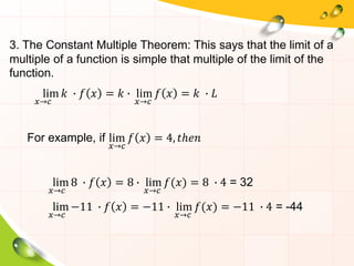 3. The Constant Multiple Theorem: This says that the limit of a
multiple of a function is simple that multiple of the limit of the
function.
lim
𝑥→𝑐
𝑘 ∙ 𝑓 𝑥 = 𝑘 ∙ lim
𝑥→𝑐
𝑓 𝑥 = 𝑘 ∙ 𝐿
For example, if lim
𝑥→𝑐
𝑓 𝑥 = 4, 𝑡ℎ𝑒𝑛
lim
𝑥→𝑐
8 ∙ 𝑓 𝑥 = 8 ∙ lim
𝑥→𝑐
𝑓(𝑥) = 8 ∙ 4 = 32
lim
𝑥→𝑐
−11 ∙ 𝑓 𝑥 = −11 ∙ lim
𝑥→𝑐
𝑓(𝑥) = −11 ∙ 4 = -44
 