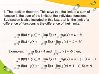 4. The addition theorem: This says that the limit of a sum of
function is the sum of the limits of the individual functions.
Subtraction is also included in this law, that is, the limit of a
difference of functions is the difference of their limits.
lim
𝑥→𝑐
(f(x) + g(x)) = lim
𝑥→𝑐
f(x) + lim
𝑥→𝑐
𝑔 𝑥 = 𝐿 + 𝑀
lim
𝑥→𝑐
(f(x) - g(x)) = lim
𝑥→𝑐
f(x) - lim
𝑥→𝑐
𝑔 𝑥 = 𝐿 − 𝑀
Examples: if lim
𝑥→𝑐
f(x) = 4 and lim
𝑥→𝑐
𝑔 𝑥 = -5 then,
lim
𝑥→𝑐
(f(x) + g(x)) = lim
𝑥→𝑐
f(x) + lim
𝑥→𝑐
𝑔 𝑥 = 4 + −5 = −1
lim
𝑥→𝑐
(f(x) - g(x)) = lim
𝑥→𝑐
f(x) - lim
𝑥→𝑐
𝑔 𝑥 = 4 − (−5) = 9
 