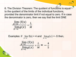 6. The Division Theorem: The quotient of functions is equal
to the quotient of the limits of the individual functions,
provided the denominator limit if not equal to zero. If in case
the denominator is zero, then we say that the limit DNE
lim
𝑥→𝑐
(f(x)
lim
𝑥→𝑐
𝑔 𝑥
=
𝐿
𝑀
Examples: if lim
𝑥→𝑐
f(x) = 4 and lim
𝑥→𝑐
𝑔 𝑥 = -5 then,
lim
𝑥→𝑐
(f(x)
lim
𝑥→𝑐
𝑔 𝑥
=
𝐿
𝑀
= −
4
5
 