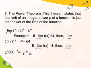 7. The Power Theorem: This theorem states that
the limit of an integer power p of a function is just
that power of the limit of the function.
lim
𝑥→𝑐
(𝑓 𝑥 )𝑃= LP
Examples: If lim
𝑥→𝑐
f(x) =4, then, lim
𝑥→𝑐
(𝑓 𝑥 )3= 43= 64
If lim
𝑥→𝑐
f(x) =4, then, lim
𝑥→𝑐
(𝑓 𝑥 )−2
=
1
42=
1
16
 