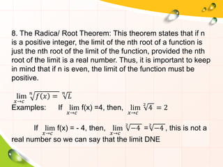 8. The Radica/ Root Theorem: This theorem states that if n
is a positive integer, the limit of the nth root of a function is
just the nth root of the limit of the function, provided the nth
root of the limit is a real number. Thus, it is important to keep
in mind that if n is even, the limit of the function must be
positive.
lim
𝑥→𝑐
𝑛
𝑓 𝑥 =
𝑛
𝐿
Examples: If lim
𝑥→𝑐
f(x) =4, then, lim
𝑥→𝑐
2
4 = 2
If lim
𝑥→𝑐
f(x) = - 4, then, lim
𝑥→𝑐
2
−4 =
2
−4 , this is not a
real number so we can say that the limit DNE
 