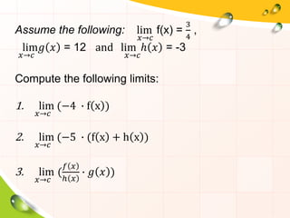 Assume the following: lim
𝑥→𝑐
f(x) =
3
4
,
lim
𝑥→𝑐
𝑔 𝑥 = 12 and lim
𝑥→𝑐
ℎ 𝑥 = -3
Compute the following limits:
1. lim
𝑥→𝑐
(−4 ∙ f x )
2. lim
𝑥→𝑐
(−5 ∙ (f x + h x )
3. lim
𝑥→𝑐
(
𝑓 𝑥
ℎ 𝑥
∙ 𝑔 𝑥 )
 