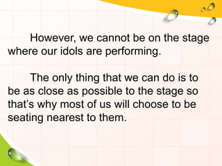 However, we cannot be on the stage
where our idols are performing.
The only thing that we can do is to
be as close as possible to the stage so
that’s why most of us will choose to be
seating nearest to them.
 