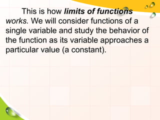 This is how limits of functions
works. We will consider functions of a
single variable and study the behavior of
the function as its variable approaches a
particular value (a constant).
 