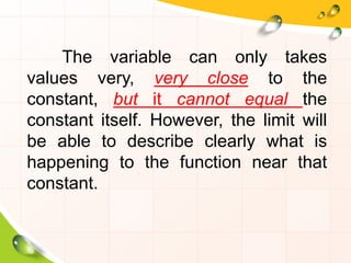 The variable can only takes
values very, very close to the
constant, but it cannot equal the
constant itself. However, the limit will
be able to describe clearly what is
happening to the function near that
constant.
 