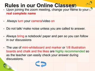 - Upon joining the zoom meeting, change your name to your
real complete name
- Always turn your camera/video on
- Do not talk/ make noise unless you are called to answer.
- Always bring a notebook/ paper and pen so you can follow
in our discussions
- The use of mini-whiteboard and marker or 1/8 illustration
boards and chalk and the likes are highly recommended so
as the teacher can easily check your answer during
discussions.
Rules in our Online Classes
 