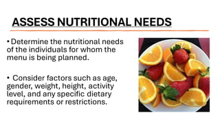 ASSESS NUTRITIONAL NEEDS
•Determine the nutritional needs
of the individuals for whom the
menu is being planned.
• Consider factors such as age,
gender, weight, height, activity
level, and any specific dietary
requirements or restrictions.
 