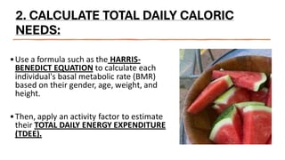 2. CALCULATE TOTAL DAILY CALORIC
NEEDS:
•Use a formula such as the HARRIS-
BENEDICT EQUATION to calculate each
individual's basal metabolic rate (BMR)
based on their gender, age, weight, and
height.
•Then, apply an activity factor to estimate
their TOTAL DAILY ENERGY EXPENDITURE
(TDEE).
 