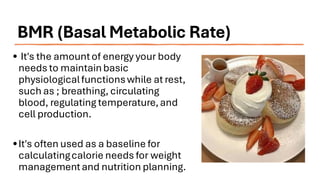 BMR (Basal Metabolic Rate)
• It's the amountof energy your body
needs to maintainbasic
physiologicalfunctionswhile at rest,
such as ; breathing, circulating
blood, regulating temperature,and
cell production.
•It's often used as a baseline for
calculatingcalorie needs for weight
managementand nutrition planning.
 