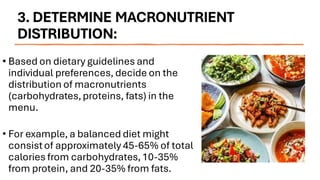 3. DETERMINE MACRONUTRIENT
DISTRIBUTION:
• Based on dietary guidelines and
individual preferences, decide on the
distribution of macronutrients
(carbohydrates,proteins, fats) in the
menu.
• For example, a balanced diet might
consistof approximately 45-65% of total
calories from carbohydrates,10-35%
from protein, and 20-35% from fats.
 