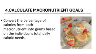 4.CALCULATE MACRONUTRIENT GOALS
• Convert the percentage of
calories from each
macronutrient into grams based
on the individual's total daily
caloric needs.
 