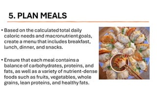 5. PLAN MEALS
• Based on the calculatedtotal daily
caloric needs and macronutrientgoals,
create a menu that includes breakfast,
lunch, dinner, and snacks.
• Ensure that eachmeal containsa
balanceof carbohydrates,proteins, and
fats, as well as a variety of nutrient-dense
foods such as fruits, vegetables, whole
grains, lean proteins, and healthy fats.
 