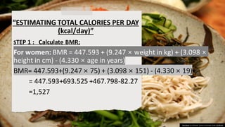 “ESTIMATING TOTAL CALORIES PER DAY
(kcal/day)”
STEP 1 : Calculate BMR;
For women: BMR = 447.593 + (9.247 × weight in kg) + (3.098 ×
height in cm) - (4.330 × age in years)
BMR= 447.593+(9.247 × 75) + (3.098 × 151) - (4.330 × 19)
= 447.593+693.525 +467.798-82.27
=1,527
This Photo by Unknown author is licensed under CC BY-SA.
 