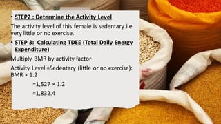• STEP2 : Determine the Activity Level
The activity level of this female is sedentary i.e
very little or no exercise.
• STEP 3: Calculating TDEE (Total Daily Energy
Expenditure)
Multiply BMR by activity factor
Activity Level =Sedentary (little or no exercise):
BMR × 1.2
=1,527 × 1.2
=1,832.4
 