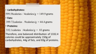 • Carbohydrates:
599.58calories / 4calories/g = 149.9 grams
• Fats:
399.72calories /9calories/g = 44.4 grams
• Proteins:
332.1calories /4calories/g = 83 grams
Therefore, one balanced distribution of 1332.4
calories could be approximately 150g of
carbohydrates, 44g of fats, and 83g of proteins.
 