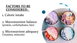 FACTORS TO BE
CONSIDERED:
1. Caloric intake
2. Macronutrient balance
(protein, carbohydrates, fats)
3. Micronutrient adequacy
(vitamins, minerals)
 
