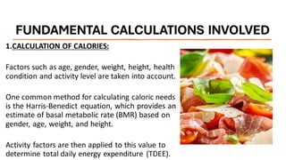 FUNDAMENTAL CALCULATIONS INVOLVED
1.CALCULATION OF CALORIES:
Factors such as age, gender, weight, height, health
condition and activity level are taken into account.
One common method for calculating caloric needs
is the Harris-Benedict equation, which provides an
estimate of basal metabolic rate (BMR) based on
gender, age, weight, and height.
Activity factors are then applied to this value to
determine total daily energy expenditure (TDEE).
 