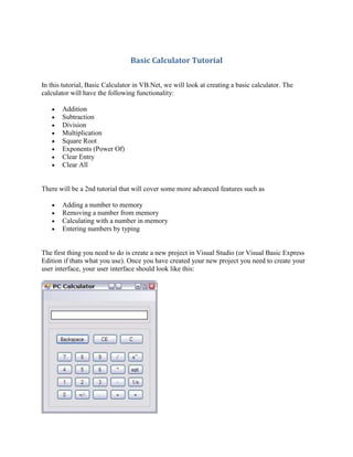 Basic Calculator Tutorial

In this tutorial, Basic Calculator in VB.Net, we will look at creating a basic calculator. The
calculator will have the following functionality:

       Addition
       Subtraction
       Division
       Multiplication
       Square Root
       Exponents (Power Of)
       Clear Entry
       Clear All


There will be a 2nd tutorial that will cover some more advanced features such as

       Adding a number to memory
       Removing a number from memory
       Calculating with a number in memory
       Entering numbers by typing


The first thing you need to do is create a new project in Visual Studio (or Visual Basic Express
Edition if thats what you use). Once you have created your new project you need to create your
user interface, your user interface should look like this:
 