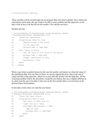 11 PrivatecalcFunc AsString



These variables will be used through out our program thats why they're globals. Now, before any
calculations can be done, the user needs to be able to enter numbers into the input box, so lets
take a look at how to do that (Ill use the number 1 key and the zero key).

Number one key:

   PrivateSubcmd1_Click(ByValsender AsSystem.Object, ByVale
01
   AsSystem.EventArgs) Handlescmd1.Click
02      'Check the inputStatus
03       IfinputStatus Then'Its True
04           'Append values to the value
05            'in the input box
06            txtInput.Text += cmd1.Text
07       Else 'Value is False
08           'Set the value to the value of the button
09            txtInput.Text = cmd1.Text
10            'Toggle inputStatus to True
11           inputStatus = True
12       EndIf
13      EndSub



When a user clicks a number button (in this case the number one button) we check the status of
the inputStatus flag. If its true then we know we can just append the next value to the end of
whats currently in the input box, otherwise we just enter the number into the input box. All the
remaining numbers follow this procedure, except the zero button, this one is slightly different as
we don't want the user to be able to enter zero as the first number (this is covered more in the
decimal button functionality).

So lets take a look at how we code the zero button:

   PrivateSubcmd0_Click(ByValsender AsSystem.Object, ByVale
01
   AsSystem.EventArgs) Handlescmd0.Click
02      'Check the input status
03       IfinputStatus Then'If true
04           'Now check to make sure our
05            'input box has a value
06            IftxtInput.Text.Length>= 1 Then
07                'Add our zero
08                txtInput.Text += cmd0.Text
09           EndIf
10       EndIf
 