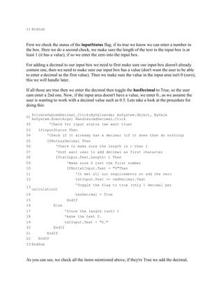 11 EndSub



First we check the status of the inputStatus flag, if its true we know we can enter a number in
the box. Here we do a second check, we make sure the length of the text in the input box is at
least 1 (it has a value), if so we enter the zero into the input box.

For adding a decimal to our input box we need to first make sure our input box doesn't already
contain one, then we need to make sure our input box has a value (don't want the user to be able
to enter a decimal as the first value). Then we make sure the value in the input area isn't 0 (zero),
this we will handle later.

If all those are true then we enter the decimal then toggle the hasDecimal to True, so the user
cant enter a 2nd one. Now, if the input area doesn't have a value, we enter 0., as we assume the
user is wanting to work with a decimal value such as 0.5. Lets take a look at the procedure for
doing this:

   PrivateSubcmdDecimal_Click(ByValsender AsSystem.Object, ByVale
01
   AsSystem.EventArgs) HandlescmdDecimal.Click
02         'Check for input status (we want true)
03      IfinputStatus Then
04          'Check if it already has a decimal (if it does then do nothing)
05          IfNothasDecimal Then
06              'Check to make sure the length is > than 1
07               'Dont want user to add decimal as first character
08               IftxtInput.Text.Length> 1 Then
09                       'Make sure 0 isnt the first number
10                       IfNottxtInput.Text = "0"Then
11                           'It met all our requirements so add the zero
12                           txtInput.Text += cmdDecimal.Text
                             'Toggle the flag to true (only 1 decimal per
13
     calculation)
14                           hasDecimal = True
15                       EndIf
16              Else
17                      'Since the length isnt> 1
18                      'make the text 0.
19                      txtInput.Text = "0."
20              EndIf
21          EndIf
22      EndIf
23 EndSub



As you can see, we check all the items mentioned above, if they're True we add the decimal,
 