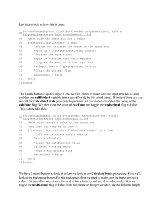 Lets take a look at how this is done:

   PrivateSubcmdSqrRoot_Click(ByValsender AsSystem.Object, ByVale
01
   AsSystem.EventArgs) HandlescmdSqrRoot.Click
02    'Make sure the input box has a value
03     IftxtInput.Text.Length<> 0 Then
04         'Assign our variable the value in the input box
05          tmpValue = CType(txtInput.Text, Double)
06          'Perform the square root
07          tmpValue = System.Math.Sqrt(tmpValue)
08          'Display the results in the input box
09          txtInput.Text = CType(tmpValue, String)
10          'Clear the decimal flag
11         hasDecimal = False
12     EndIf
13 EndSub



The Equals button is quite simple. Here, we first check to make sure our input area has a value
and that our valHolder1 variable isn't a zero (Divide by 0 is a bad thing). If both of these are true
we call the CalculateTotals procedure to perform our calculations based on the value of the
calcFunc flag. We then clear the value of calcFunc and toggle the hasDecimal flag to False.
This is done like this:

   PrivateSubcmdEqual_Click(ByValsender AsSystem.Object, ByVale
01
   AsSystem.EventArgs) HandlescmdEqual.Click
02    'Make sure theres a value in the input box
03     'And that our temp value isnt 0
04     IftxtInput.Text.Length<> 0 AndAlsovalHolder1 <> 0 Then
05          'Call the calculate totals method
06          CalculateTotals()
07          'Clear the calcFunction value
08          calcFunc = String.Empty
09          'Toggle the decimal flag
10          hasDecimal = False
11    EndIf
12 EndSub



We have 3 more buttons to look at before we look at the CalculateTotals procedure. First we'll
look at the backspace button.For the backspace, first we need to make sure the input are has a
value. If it does then we retrieve the next to last character and see if its a decimal, if it is we
toggle the hasDecimal flag to False. Next we create an Integer variable (loc) to hold the length
 