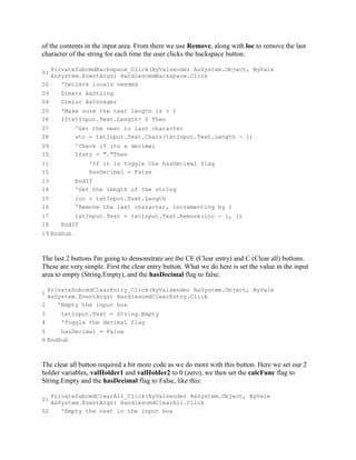 of the contents in the input area. From there we use Remove, along with loc to remove the last
character of the string for each time the user clicks the backspace button.

   PrivateSubcmdBackspace_Click(ByValsender AsSystem.Object, ByVale
01
   AsSystem.EventArgs) HandlescmdBackspace.Click
02    'Declare locals needed
03     Dimstr AsString
04     Dimloc AsInteger
05     'Make sure the text length is > 1
06     IftxtInput.Text.Length> 0 Then
07          'Get the next to last character
08          str = txtInput.Text.Chars(txtInput.Text.Length - 1)
09          'Check if its a decimal
10          Ifstr = "."Then
11               'If it is toggle the hasDecimal flag
12               hasDecimal = False
13          EndIf
14          'Get the length of the string
15          loc = txtInput.Text.Length
16          'Remove the last character, incrementing by 1
17         txtInput.Text = txtInput.Text.Remove(loc - 1, 1)
18     EndIf
19 EndSub



The last 2 buttons I'm going to demonstrate are the CE (Clear entry) and C (Clear all) buttons.
These are very simple. First the clear entry button. What we do here is set the value in the input
area to empty (String.Empty), and the hasDecimal flag to false.

  PrivateSubcmdClearEntry_Click(ByValsender AsSystem.Object, ByVale
1
  AsSystem.EventArgs) HandlescmdClearEntry.Click
2    'Empty the input box
3      txtInput.Text = String.Empty
4      'Toggle the decimal flag
5     hasDecimal = False
6 EndSub



The clear all button required a bit more code as we do more with this button. Here we set our 2
holder variables, valHolder1 and valHolder2 to 0 (zero), we then set the calcFunc flag to
String.Empty and the hasDecimal flag to False, like this:

   PrivateSubcmdClearAll_Click(ByValsender AsSystem.Object, ByVale
01
   AsSystem.EventArgs) HandlescmdClearAll.Click
02    'Empty the text in the input box
 