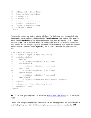 03     txtInput.Text = String.Empty
04     'Clear out both temp values
05     valHolder1 = 0
06     valHolder2 = 0
07     'Set the calc switch to empty
08     calcFunc = String.Empty
09     'Toggle the hasDecimal flag
10     hasDecimal = False
11 EndSub



Those are the buttons you need for a Basic calculator. The final thing we're going to look at is
the procedure that actually does the calculations, CalculateTotals. Here the first thing we do is
set our variable valHolder2 to the current value of the input area. We then do a Select Case on
the value of calcFunc so we know which calculations to perform. We perform our calculations
(add, subtract, divide, multiply, exponent, etc) and set the results to the input area so the user can
see their results. Finally we set the inputEntry flag to False. THisiw hat this procedure looks
like:

01 PrivateSubCalculateTotals()
02    valHolder2 = CType(txtInput.Text, Double)
03     SelectCasecalcFunc
04         Case"Add"
05              valHolder1 = valHolder1 + valHolder2
06          Case"Subtract"
07              valHolder1 = valHolder1 - valHolder2
08          Case"Divide"
09              valHolder1 = valHolder1 / valHolder2
10          Case"Multiply"
11              valHolder1 = valHolder1 * valHolder2
12          Case"PowerOf"
13             valHolder1 = System.Math.Pow(valHolder1, valHolder2)
14     EndSelect
15     txtInput.Text = CType(valHolder1, String)
16     inputStatus = False
17 EndSub



NOTE: For the Exponents (Power Of) we use the System.Math.Pow Method for calculating the
value.

Thats it, thats how you create a basic calculator in VB.Net. I hope you find this tutorial helpful. I
am including the project file with this tutorial, but remember this solution is under the GNU
 