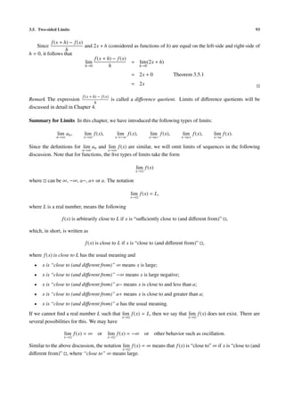 3.5. Two-sided Limits                                                                                             93


            f (x + h) − f (x)
    Since                     and 2x + h (considered as functions of h) are equal on the left-side and right-side of
                    h
h = 0, it follows that
                                  f (x + h) − f (x)
                              lim                   = lim (2x + h)
                              h→0         h             h→0

                                                        = 2x + 0                 Theorem 3.5.1
                                                        = 2x

                           f (x + h) − f (x)
Remark The expression                          is called a diﬀerence quotient. Limits of diﬀerence quotients will be
                                h
discussed in detail in Chapter 4.

Summary for Limits In this chapter, we have introduced the following types of limits:

               lim an ,     lim f (x),           lim f (x),         lim f (x),      lim f (x),   lim f (x).
              n→∞           x→∞                 x→−∞               x→a−             x→a+         x→a

Since the deﬁnitions for lim an and lim f (x) are similar, we will omit limits of sequences in the following
                          n→∞          x→∞
discussion. Note that for functions, the ﬁve types of limits take the form

                                                             lim f (x)
                                                          x→

where     can be ∞, −∞, a−, a+ or a. The notation

                                                        lim f (x) = L,
                                                        x→

where L is a real number, means the following

                 f (x) is arbitrarily close to L if x is “suﬃciently close to (and diﬀerent from)” ,

which, in short, is written as

                            f (x) is close to L if x is “close to (and diﬀerent from)” ,

where f (x) is close to L has the usual meaning and
  •     x is “close to (and diﬀerent from)” ∞ means x is large;
  •     x is “close to (and diﬀerent from)” −∞ means x is large negative;
  •     x is “close to (and diﬀerent from)” a− means x is close to and less than a;
  •     x is “close to (and diﬀerent from)” a+ means x is close to and greater than a;
  •     x is “close to (and diﬀerent from)” a has the usual meaning.
If we cannot ﬁnd a real number L such that lim f (x) = L, then we say that lim f (x) does not exist. There are
                                            x→                             x→
several possibilities for this. We may have

                  lim f (x) = ∞ or         lim f (x) = −∞ or other behavior such as oscillation.
                  x→                       x→

Similar to the above discussion, the notation lim f (x) = ∞ means that f (x) is “close to” ∞ if x is “close to (and
                                              x→
diﬀerent from)” , where “close to” ∞ means large.
 