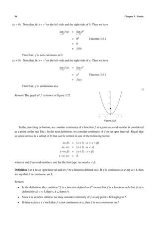 96                                                                                                      Chapter 3. Limits


(a = 0) Note that f (x) = x2 on the left-side and the right-side of 0. Thus we have

                                              lim f (x) = lim x2
                                              x→0             x→0

                                                          = 02          Theorem 3.5.1
                                                          = 0
                                                              f (0)

           Therefore, f is not continuous at 0.
(a     0) Note that f (x) = x2 on the left-side and the right-side of a. Thus we have

                                              lim f (x) = lim x2
                                              x→a             x→a

                                                          = a2          Theorem 3.5.1
                                                          =   f (a)

           Therefore, f is continuous at a.
                                                                                          4

  Remark The graph of f is shown in Figure 3.22.
                                                                                          3


                                                                                          2


                                                                                          1



                                                                                -2   -1        1      2

                                                                                     Figure 3.22

      In the preceding deﬁnition, we consider continuity of a function f at a point a (a real number is considered
  as a point on the real line). In the next deﬁnition, we consider continuity of f on an open interval. Recall that
  an open interval is a subset of R that can be written in one of the following forms:

                                                 (α, β)   =   {x ∈ R : α < x < β}
                                                (α, ∞)    =   {x ∈ R : α < x}
                                               (−∞, β)    =   {x ∈ R : x < β}
                                              (−∞, ∞)     =   R

  where α and β are real numbers, and for the ﬁrst type, we need α < β.

  Deﬁnition Let I be an open interval and let f be a function deﬁned on I. If f is continuous at every a ∈ I, then
  we say that f is continuous on I.

  Remark
       •   In the deﬁnition, the condition “ f is a function deﬁned on I” means that f is a function such that f (x) is
           deﬁned for all x ∈ I, that is, I ⊆ dom ( f ).
       •   Since I is an open interval, we may consider continuity of f at any point a belonging to I.
       •   If there exists a ∈ I such that f is not continuous at a, then f is not continuous on I.
 