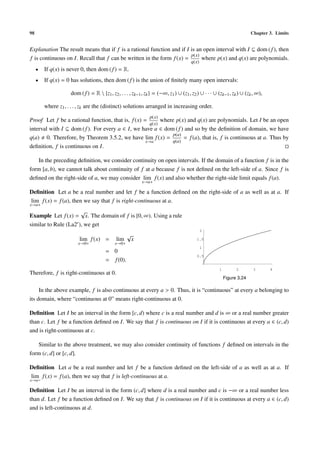 98                                                                                                                       Chapter 3. Limits


Explanation The result means that if f is a rational function and if I is an open interval with I ⊆ dom ( f ), then
                                                                       p(x)
f is continuous on I. Recall that f can be written in the form f (x) =      where p(x) and q(x) are polynomials.
                                                                                       q(x)
     •   If q(x) is never 0, then dom ( f ) = R.
     •   If q(x) = 0 has solutions, then dom ( f ) is the union of ﬁnitely many open intervals:

                     dom ( f ) = R  {z1 , z2 , . . . , zk−1 , zk } = (−∞, z1 ) ∪ (z1 , z2 ) ∪ · · · ∪ (zk−1 , zk ) ∪ (zk , ∞),

         where z1 , . . . , zk are the (distinct) solutions arranged in increasing order.
                                                                p(x)
Proof Let f be a rational function, that is, f (x) =       where p(x) and q(x) are polynomials. Let I be an open
                                                      q(x)
interval with I ⊆ dom ( f ). For every a ∈ I, we have a ∈ dom ( f ) and so by the deﬁnition of domain, we have
                                                                p(a)
q(a) 0. Therefore, by Theorem 3.5.2, we have lim f (x) =             = f (a), that is, f is continuous at a. Thus by
                                                    x→a        q(a)
deﬁnition, f is continuous on I.

   In the preceding deﬁnition, we consider continuity on open intervals. If the domain of a function f is in the
form [a, b), we cannot talk about continuity of f at a because f is not deﬁned on the left-side of a. Since f is
deﬁned on the right-side of a, we may consider lim f (x) and also whether the right-side limit equals f (a).
                                                            x→a+

Deﬁnition Let a be a real number and let f be a function deﬁned on the right-side of a as well as at a. If
lim f (x) = f (a), then we say that f is right-continuous at a.
x→a+
                      √
Example Let f (x) = x. The domain of f is [0, ∞). Using a rule
similar to Rule (La2 ), we get
                                                                                              2
                                                    √
                         lim f (x) =          lim       x                                 1.5
                         x→0+                x→0+
                                                                                              1
                                        = 0
                                                                                          0.5
                                        = f (0).
                                                                                                       1         2        3       4
Therefore, f is right-continuous at 0.
                                                                                                           Figure 3.24

     In the above example, f is also continuous at every a > 0. Thus, it is “continuous” at every a belonging to
its domain, where “continuous at 0” means right-continuous at 0.

Deﬁnition Let I be an interval in the form [c, d) where c is a real number and d is ∞ or a real number greater
than c. Let f be a function deﬁned on I. We say that f is continuous on I if it is continuous at every a ∈ (c, d)
and is right-continuous at c.

   Similar to the above treatment, we may also consider continuity of functions f deﬁned on intervals in the
form (c, d] or [c, d].

Deﬁnition Let a be a real number and let f be a function deﬁned on the left-side of a as well as at a. If
lim f (x) = f (a), then we say that f is left-continuous at a.
x→a−

Deﬁnition Let I be an interval in the form (c, d] where d is a real number and c is −∞ or a real number less
than d. Let f be a function deﬁned on I. We say that f is continuous on I if it is continuous at every a ∈ (c, d)
and is left-continuous at d.
 