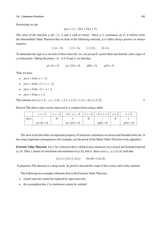 3.6. Continuous Functions                                                                                     101


Factorizing we get
                                             p(x) = (x − 2)(x + 2)(x + 3).

The zeros of the function p are −3, −2 and 2 (and no more). Since p is continuous on R, it follows from
the Intermediate Value Theorem that on each of the following intervals, p is either always positive or always
negative:
                             (−∞, −3),     (−3, −2),      (−2, 2),     (2, ∞).

To determine the sign of p on each of these intervals, we can just pick a point there and ﬁnd the value (sign) of
p at that point. Taking the points −4, −2.5, 0 and 3, we ﬁnd that

                              p(−4) < 0,      p(−2.5) > 0,        p(0) < 0,        p(3) > 0.

Thus we have
  •     p(x) < 0 for x < −3;
  •     p(x) > 0 for −3 < x < −2;
  •     p(x) < 0 for −2 < x < 2;
  •     p(x) > 0 for x > 2.
The solution set is {x ∈ R : x ≤ −3 or − 2 ≤ x ≤ 2} = (−∞, −3] ∪ [−2, 2].

Remark The above steps can be expressed in a compact form using a table:

                     x < −3        x = −3     −3 < x < −2        x = −2    −2 < x < 2     x=2       x>2
          p(x)       −               0            +                0             −             0      +
                  p(−4) < 0                   p(−2.5) > 0                     p(0) < 0             p(3) > 0



    The next result describes an important property of functions continuous on closed and bounded intervals. It
has many important consequences (for example, see the proof of the Mean Value Theorem in the appendix).

Extreme Value Theorem Let f be a function that is deﬁned and continuous on a closed and bounded interval
[a, b]. Then f attains its maximum and minimum in [a, b], that is, there exist x1 , x2 ∈ [a, b] such that

                                     f (x1 ) ≤ f (x) ≤ f (x2 )    for all x ∈ [a, b].

Explanation The theorem is a deep result. Its proof is beyond the scope of this course and is thus omitted.

      The following two examples illustrate that in the Extreme Value Theorem,
  •     closed intervals cannot be replaced by open intervals;
  •     the assumption that f is continuous cannot be omitted.
 