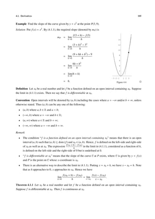 4.1. Derivatives                                                                                                        105


Example Find the slope of the curve given by y = x2 at the point P(3, 9).

Solution Put f (x) = x2 . By (4.1.1), the required slope (denoted by mP ) is
                                                          f (3 + h) − f (3)
                                         mP = lim
                                                    h→0           h                                  14

                                                        (3 + h)2 − 32                                12
                                               = lim
                                                    h→0       h                                      10

                                                        (9 + 6h +     h2 )   −9
                                               = lim                                                  8
                                                    h→0         h
                                                                                                      6
                                                          6h +   h2
                                               = lim                                                  4
                                                    h→0      h
                                                                                                      2
                                               = lim (6 + h)
                                                    h→0
                                                                                               -3 -2 -1   1 2 3
                                               = 6.                                                 Figure 4.4

Deﬁnition Let x0 be a real number and let f be a function deﬁned on an open interval containing x0 . Suppose
the limit in (4.1.1) exists. Then we say that f is diﬀerentiable at x0 .

Convention Open intervals will be denoted by (a, b) including the cases where a = −∞ and/or b = ∞, unless
otherwise stated. Thus (a, b) can be any one of the following:
  •    (a, b) where a, b ∈ R and a < b;
  •    (−∞, b) where a = −∞ and b ∈ R;
  •    (a, ∞) where a ∈ R and b = ∞;
  •    (−∞, ∞) where a = −∞ and b = ∞.

Remark
  •    The condition “ f is a function deﬁned on an open interval containing x0 ” means that there is an open
       interval (a, b) such that (a, b) ⊆ dom ( f ) and x0 ∈ (a, b). Hence, f is deﬁned on the left-side and right-side
                                                 f (x + h) − f (x0 )
       of x0 as well as at x0 . The expression 0                     in the limit in (4.1.1), considered as a function of h,
                                                         h
       is deﬁned on the left-side and the right-side of 0 but is undeﬁned at 0.
  •    “ f is diﬀerentiable at x0 ” means that the slope of the curve 𝒞 at P exists, where 𝒞 is given by y = f (x)
       and P is the point on 𝒞 whose x-coordinate is x0 .
  •    There is an alternative way to describe the limit in (4.1.1). Putting x = x0 + h, we have x − x0 = h. Note
       that as h approaches to 0, x approaches to x0 . Hence we have
                                               f (x0 + h) − f (x0 )        f (x) − f (x0 )
                                         lim                        = lim                  .
                                         h→0            h             x→x0     x − x0

Theorem 4.1.1 Let x0 be a real number and let f be a function deﬁned on an open interval containing x0 .
Suppose f is diﬀerentiable at x0 . Then f is continuous at x0 .
 