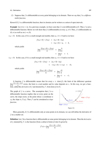 4.1. Derivatives                                                                                                                  107


   (2) Suppose that f is diﬀerentiable at every point belonging to its domain. Then we say that f is a diﬀeren-
       tiable function.

 Remark If f is a diﬀerentiable function, then its domain can be written as a union of open intervals.

 Example Let f (x) = |x|. In a previous example, we have seen that f is not diﬀerentiable at 0. Thus f is not a
 diﬀerentiable function. Below we will show that f is diﬀerentiable at every x0 0. Thus, f is diﬀerentiable on
 (0, ∞) as well as on (−∞, 0).
(x0 > 0) In this case, if h is a small enough real number, then x0 + h > 0 and so we have

                                      f (x0 + h) − f (x0 ) = |x0 + h| − |x0 |
                                                              = (x0 + h) − x0         = h,

        which yields
                                             f (x0 + h) − f (x0 )                 h
                                       lim                           = lim
                                       h→0            h                   h→0     h
                                                                     = lim 1          = 1.
                                                                          h→0

(x0 < 0) In this case, if h is a small enough real number, then x0 + h < 0 and so we have

                                   f (x0 + h) − f (x0 ) = |x0 + h| − |x0 |
                                                            = −(x0 + h) − (−x0 ) = −h,

        which yields
                                            f (x0 + h) − f (x0 )           −h
                                      lim                           = lim
                                      h→0            h                  h→0 h

                                                                    = lim −1          = −1.
                                                                        h→0


     A function f is diﬀerentiable means that for every x ∈ dom ( f ), the limit of the diﬀerence quotient
      f (x + h) − f (x)
 lim                    exists; the limit is a real number and its value depends on x. In this way, we get a func-
 h→0          h
 tion, called the derivative of f and denoted by f , from dom ( f ) to R.

 The graph of f is a curve. The assumption that f is a                                                    y = f (x)

 diﬀerentiable function implies that at every point on the
 curve, the slope exists; at the point whose x-coordinate is                                                          slope = f (x0 )
 x0 , the slope is f (x0 ). Thus f can be considered as slope                          (x1 , f (x1 ))
                                                                                                           (x0 , f (x0 ))
 function.
                                                                           slope = f (x1 )

                                                                                             Figure 4.6

     More generally, if f is diﬀerentiable only at some points in its domain, we can still deﬁne the derivative of
  f on a smaller set.

 Deﬁnition Let f be a function that is diﬀerentiable at some points belonging in its domain. Then the derivative
 of f , denoted by f , is the function (from a subset of dom ( f ) into R) given by
                                                            f (x + h) − f (x)
                                             f (x) = lim                      ,
                                                      h→0           h
 