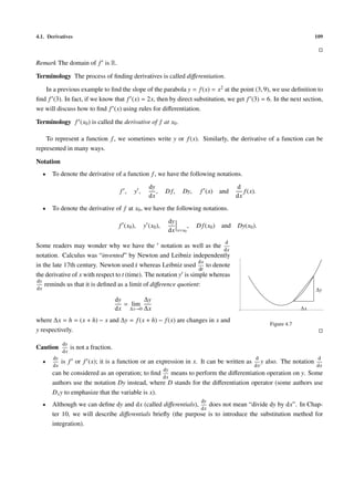 4.1. Derivatives                                                                                                                        109



Remark The domain of f is R.

Terminology The process of ﬁnding derivatives is called diﬀerentiation.

   In a previous example to ﬁnd the slope of the parabola y = f (x) = x2 at the point (3, 9), we use deﬁnition to
ﬁnd f (3). In fact, if we know that f (x) = 2x, then by direct substitution, we get f (3) = 6. In the next section,
we will discuss how to ﬁnd f (x) using rules for diﬀerentiation.

Terminology f (x0 ) is called the derivative of f at x0 .

    To represent a function f , we sometimes write y or f (x). Similarly, the derivative of a function can be
represented in many ways.

Notation
     •   To denote the derivative of a function f , we have the following notations.
                                                       dy                                           d
                                         f ,    y,        ,     D f,     Dy,        f (x) and          f (x).
                                                       dx                                           dx
     •   To denote the derivative of f at x0 , we have the following notations.
                                                                 dy
                                         f (x0 ),    y (x0 ),                 ,   D f (x0 )   and   Dy(x0 ).
                                                                 dx    x=x0

                                                                                               d
Some readers may wonder why we have the notation as well as the
                                                                             dx
notation. Calculus was “invented” by Newton and Leibniz independently
                                                                   dx
in the late 17th century. Newton used x whereas Leibniz used
                                          ˙                           to denote
                                                                   dt
the derivative of x with respect to t (time). The notation y is simple whereas
dy
    reminds us that it is deﬁned as a limit of diﬀerence quotient:
dx                                                                                                                                      ∆y
                                        dy       ∆y
                                           = lim
                                        dx ∆x→0 ∆x                                                                               ∆x

where ∆x = h = (x + h) − x and ∆y = f (x + h) − f (x) are changes in x and
                                                                                                                    Figure 4.7
y respectively.

              dy
Caution            is not a fraction.
              dx
         dy                                                                                                 d                           d
     •        is f or f (x); it is a function or an expression in x. It can be written as                      y   also. The notation
         dx                                                                                                 dx                          dx
                                                                dy
         can be considered as an operation; to ﬁnd      means to perform the diﬀerentiation operation on y. Some
                                                     dx
         authors use the notation Dy instead, where D stands for the diﬀerentiation operator (some authors use
         D x y to emphasize that the variable is x).
                                                                                    dy
     •   Although we can deﬁne dy and dx (called diﬀerentials),    does not mean “divide dy by dx”. In Chap-
                                                                dx
         ter 10, we will describe diﬀerentials brieﬂy (the purpose is to introduce the substitution method for
         integration).
 