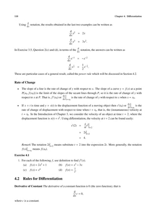 110                                                                                                    Chapter 4. Diﬀerentiation

                d
      Using          notation, the results obtained in the last two examples can be written as
                dx

                                                          d 2
                                                             x = 2x
                                                          dx
                                                          d 3
                                                             x = 3x2 .
                                                          dx
                                                                     d
In Exercise 3.5, Question 2(c) and (d), in terms of the                   notation, the answers can be written as
                                                                     dx

                                                        d −1
                                                           x = −x−2
                                                        dx
                                                         d 1               1 −1
                                                            x2       =       x 2.
                                                         dx                2
These are particular cases of a general result, called the power rule which will be discussed in Section 4.2.

Rate of Change
  •      The slope of a line is the rate of change of y with respect to x. The slope of a curve y = f (x) at a point
         P x0 , f (x0 ) is the limit of the slopes of the secant lines through P, so it is the rate of change of y with
                                                dy
         respect to x at P. That is, f (x0 ) or         is the rate of change of y with respect to x when x = x0 .
                                                    dx x=x0

                                                                                                                    ds
  •      If x = t is time and y = s(t) is the displacement function of a moving object then s (t0 ) or           is the
                                                                                                         dt t=t0
         rate of change of displacement with respect to time when t = t0 , that is, the (instantaneous) velocity at
         t = t0 . In the Introduction of Chapter 3, we consider the velocity of an object at time t = 2, where the
         displacement function is s(t) = t2 . Using diﬀerentiation, the velocity at t = 2 can be found easily:
                                                                             d 2
                                                              s (2) =          t
                                                                             dt t=2

                                                                      = 2t t=2
                                                                      = 4.

         Remark The notation 2t t=2 means substitute t = 2 into the expression 2t. More generally, the notation
         f (x) x=x means f (x0 ).
                     0


Exercise 4.1
      1. For each of the following f , use deﬁnition to ﬁnd f (x).
          (a)        f (x) = 2x2 + 1          (b)     f (x) = x3 − 3x
                                                                1
          (c)        f (x) = x4               (d)     f (x) =
                                                                x2


4.2 Rules for Diﬀerentiation
Derivative of Constant The derivative of a constant function is 0 (the zero function), that is
                                                                d
                                                                   c = 0,
                                                                dx
where c is a constant.
 