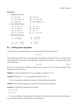 4                                                                                           Chapter 0. Revision


Exercise 0.2
     1. Expand the following:
         (a)   (2x + 3)2                 (b)    (3x − y)2
         (c)   (x + 3y)(x − 3y)          (d)    (x + 3y)(x + 4y)
                 √       2                       √        √
         (e)    2 x−3                    (f)       x+5      x−5
     2. Factorize the following:
         (a)   x2 − 7x + 12             (b)     x2 + x − 6
         (c)   x2 + 8x + 16             (d)     9x2 + 9x + 2
         (e)   9x2 − 6x + 1              (f)    5x2 − 5
         (g)   3x2 − 18x + 27           (h)     2x2 − 12x + 16
     3. Simplify the following:
                x2 − x − 6                        x2 + 3x − 4
         (a)                              (b)
               x2 − 7x + 12                       2 − x − x2
                                                   1    1
                 2x     4x2 + 4x                      −
                                                  x+h   x
         (c)          ÷                   (d)
               x2 − 1    x−1                          h

0.3 Solving Linear Equations
A linear equation in one (real) unknown x is an equation that can be written in the form

                                                    ax + b = 0,

where a and b are constants with a 0 (in this course, we consider real numbers only; thus a “constant” means
a real number that is ﬁxed or given). More generally, an equation in one unknown x is an equation that can be
written in the form
                                                  F(x) = 0                                             (0.3.1)

Remark To be more precise, F should be a function from a subset of R into R. See later chapters for the
meanings of “function” and “R”.

Deﬁnition A solution to Equation (0.3.1) is a real number x0 such that F(x0 ) = 0.
                                                                        3
Example The equation 2x + 3 = 0 has exactly one solution, namely − .
                                                                        2

      To solve an equation (in one unknown) means to ﬁnd all solutions to the equation.

Deﬁnition We say that two equations are equivalent if the have the same solution(s).

Example The following two equations are equivalent:
    (1) 2x + 3 = 0
    (2) 2x = −3

    To solve an equation, we use properties of real numbers to transform the given equation to equivalent ones
until we obtain an equation whose solutions can be found easily.
 