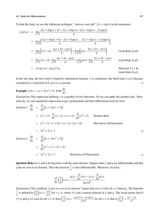 4.2. Rules for Diﬀerentiation                                                                                                          117


To ﬁnd the limit, we use the following technique: “subtract and add” f (x + h)g(x) in the numerator.
                         f (x + h)g(x + h) − f (x + h)g(x) + f (x + h)g(x) − f (x)g(x)
    ( f g) (x) = lim
                   h→0                                 h
                          f (x + h)g(x + h) − f (x + h)g(x) f (x + h)g(x) − f (x)g(x)
              = lim                                        +
                   h→0                    h                             h
                                        g(x + h) − g(x)              f (x + h) − f (x)
              = lim f (x + h) ·                         + lim g(x) ·                                            Limit Rule (La4)
                   h→0                         h          h→0                h
                                           g(x + h) − g(x)                  f (x + h) − f (x)
              = lim f (x + h) · lim                        + lim g(x) · lim                                     Limit Rule (La5)
                   h→0                 h→0        h          h→0        h→0         h

              =    f (x)g (x) + g(x) f (x)                                                                      Theorem 4.1.1 &
                                                                                                                Limit Rule (La1)

In the last step, the ﬁrst limit is found by substitution because f is continuous; the third limit is g(x) because
considered as a function of h, g(x) is a constant.

                                        dy
Example Let y = (x + 1)(x2 + 3). Find      .
                                        dx
Explanation The expression deﬁning y is a product of two functions. So we can apply the product rule. Alter-
natively, we can expand the expression to get a polynomial and then diﬀerentiate term by term.
             dy          d
Solution 1         =        (x + 1)(x2 + 3)
             dx          dx
                                       d                     d
                   = (x2 + 3) ·           (x + 1) + (x + 1) · (x2 + 3)                Product Rule
                                       dx                    dx
                   = (x2 + 3) · (1 + 0) + (x + 1) · (2x + 0)                          Derivative of Polynomial

                   = 3x2 + 2x + 3

             dy          d
Solution 2         =        (x + 1)(x2 + 3)
             dx          dx
                         d 3
                   =        (x + x2 + 3x + 3)
                         dx
                   = 3x2 + 2x + 3                      Derivative of Polynomial

Quotient Rule Let f and g be functions with the same domain. Suppose that f and g are diﬀerentiable and that
                                              f
g has no zero in its domain. Then the function is also diﬀerentiable. Moreover, we have,
                                                       g

                                                           d                 d
                                         d f        g(x) ·    f (x) − f (x) · g(x)
                                              (x) =        dx                dx    .
                                         dx g                          2
                                                                  g(x)

Explanation The condition “g has no zero in its domain” means that g(x) 0 for all x ∈ dom (g). The function
f               f        f (x)
  is deﬁned by    (x) =        for x ∈ A, where A is the common domain of f and g. The result means that if
g                  g            g(x)
                                                f           g(x) f (x) − f (x)g (x)                              f       gf − fg
f (x) and g (x) exist for all x ∈ A, then           (x) =                             for all x ∈ A, that is,        =             .
                                                g                    g(x)2                                       g          g2
 